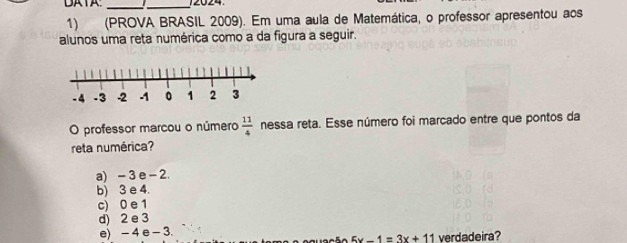 DATA __2024.
1) (PROVA BRASIL 2009). Em uma aula de Matemática, o professor apresentou aos
alunos uma reta numérica como a da figura a seguir.
O professor marcou o número  11/4  nessa reta. Esse número foi marcado entre que pontos da
reta numérica?
a) - 3 e - 2.
b) 3 e 4.
c) 0 e 1
d) 2 e 3
e) - 4 e - 3.
5x-1=3x+11 verdadeira?