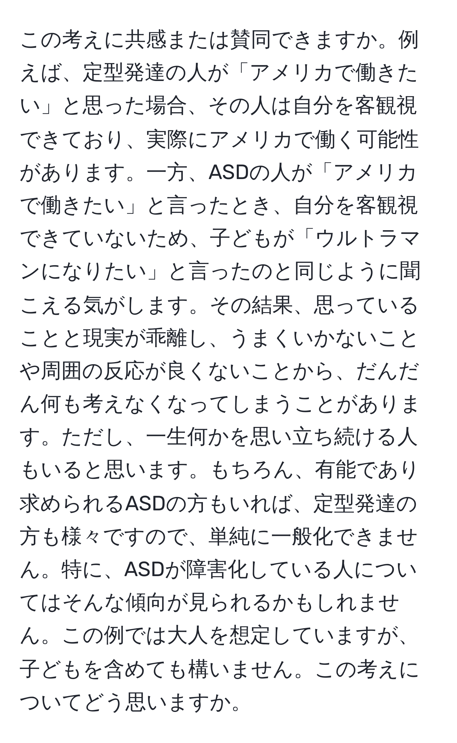 この考えに共感または賛同できますか。例えば、定型発達の人が「アメリカで働きたい」と思った場合、その人は自分を客観視できており、実際にアメリカで働く可能性があります。一方、ASDの人が「アメリカで働きたい」と言ったとき、自分を客観視できていないため、子どもが「ウルトラマンになりたい」と言ったのと同じように聞こえる気がします。その結果、思っていることと現実が乖離し、うまくいかないことや周囲の反応が良くないことから、だんだん何も考えなくなってしまうことがあります。ただし、一生何かを思い立ち続ける人もいると思います。もちろん、有能であり求められるASDの方もいれば、定型発達の方も様々ですので、単純に一般化できません。特に、ASDが障害化している人についてはそんな傾向が見られるかもしれません。この例では大人を想定していますが、子どもを含めても構いません。この考えについてどう思いますか。