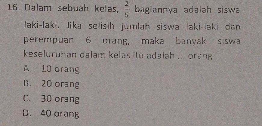 Dalam sebuah kelas,  2/5  bagiannya adalah siswa
laki-laki. Jika selisih jumlah siswa laki-laki dan
perempuan 6 orang, maka banyak siswa
keseluruhan dalam kelas itu adalah ... orang.
A. 10 orang
B. 20 orang
C. 30 orang
D. 40 orang