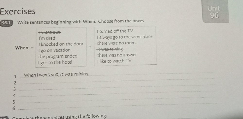 Exercises 
Unit 
96 
965 Write sentences beginning with When. Choose from the boxes. 
I turned off the TV 
I'm tired I always go to the same place 
I knocked on the door there were no rooms 
+ it was raining 
When + I go on vacation 
the program ended there was no answer 
I got to the hotel I like to watch TV 
1 When I went out, it was raining 
_ 
_ 
2 
_ 
3 
_4 
_ 
_5 
6 
Cemplete the sentences using the following: