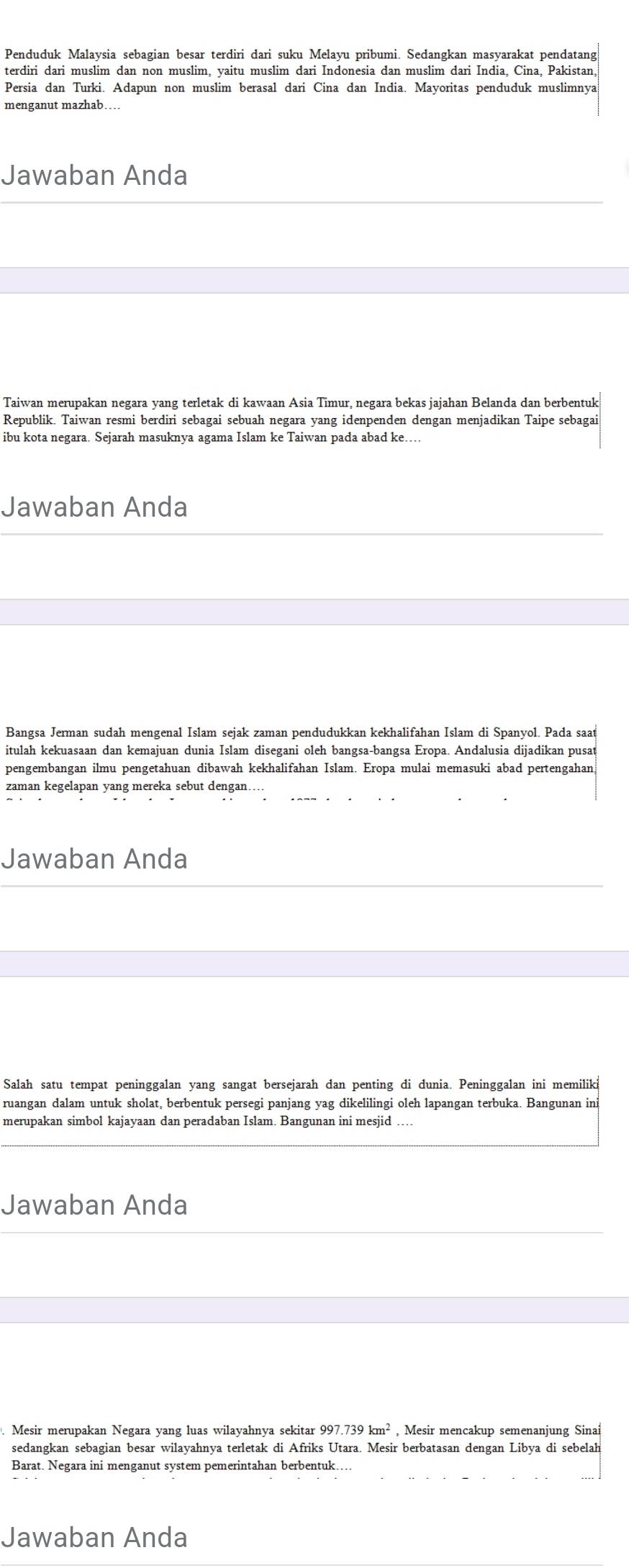 Penduduk Malaysia sebagian besar terdiri dari suku Melayu pribumi. Sedangkan masyarakat pendatang
terdiri dari muslim dan non muslim, yaitu muslim dari Indonesia dan muslim dari India, Cina, Pakistan,
Persia dan Turki. Adapun non muslim berasal dari Cina dan India. Mayoritas penduduk muslimnya
menganut mazhab
Jawaban Anda
Taiwan merupakan negara yang terletak di kawaan Asia Timur, negara bekas jajahan Belanda dan berbentuk
Republik. Taiwan resmi berdiri sebagai sebuah negara yang idenpenden dengan menjadikan Taipe sebagai
ibu kota negara. Sejarah masuknya agama Islam ke Taiwan pada abad ke….
Jawaban Anda
Bangsa Jerman sudah mengenal Islam sejak zaman pendudukkan kekhalifahan Islam di Spanyol. Pada saat
itulah kekuasaan dan kemajuan dunia Islam disegani oleh bangsa-bangsa Eropa. Andalusia dijadikan pusat
pengembangan ilmu pengetahuan dibawah kekhalifahan Islam. Eropa mulai memasuki abad pertengahan
zaman kegelapan yang mereka sebut dengan.
Jawaban Anda
Salah satu tempat peninggalan yang sangat bersejarah dan penting di dunia. Peninggalan ini memiliki
ruangan dalam untuk sholat, berbentuk persegi panjang yag dikelilingi oleh lapangan terbuka. Bangunan ini
merupakan simbol kajayaan dan peradaban Islam. Bangunan ini mesjid
Jawaban Anda
. Mesir merupakan Negara yang luas wilayahnya sekitar 997.739km^2 , Mesir mencakup semenanjung Sinai
sedangkan sebagian besar wilayahnya terletak di Afriks Utara. Mesir berbatasan dengan Libya di sebelah
Barat. Negara ini menganut system pemerintahan berbentuk.
Jawaban Anda