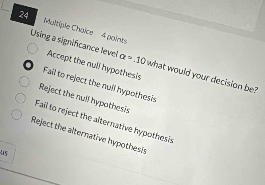 Using a significance level alpha =.10 what would your decision be?
Accept the null hypothesis
Fail to reject the null hypothesis
Reject the null hypothesis
Fail to reject the alternative hypothesis
Reject the alternative hypothesis
us