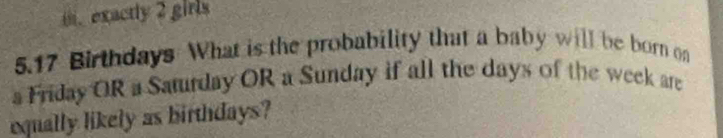 i. exactly 2 girls
5. 17 Birthdays What is the probability that a baby will be born on
s Friday OR a Saturday OR a Sunday if all the days of the week are
equally likely as birthdays?