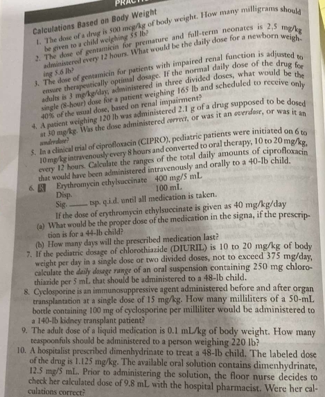 PRACT
Calculations Based on Body Weight
1. The dose of a drug is 500 mcg/kg of body weight. How many milligrams should
be given to a child weighing 55 Ib?
2. The dose of gentamicin for premature and full-term neonates is 2.5 mg/kg
administered every 12 hours. What would be the daily dose for a newborn weigh
3. The dose of gentamicin for patients with impaired renal function is adjusted to
ing 5.6 lb?
ensure therapeutically optimal dosage. If the normal daily dose of the drug fo
adults is 3 mg/kg/day, administered in three divided doses, what would be the
single (8-hour) dose for a patient weighing 165 lb and scheduled to receive only
40% of the usual dose, based on renal impairment?
4. A patient weighing 120 lb was administered 2.1 g of a drug supposed to be dosed
at 30 mg/kg. Was the dose administered correct, or was it an overdose, or was it an
underdose?
5. In a clinical trial of ciprofloxacin (CIPRO), pediatric patients were initiated on 6 to
10 mg/kg intravenously every 8 hours and converted to oral therapy, 10 to 20 mg/kg,
every 12 hours. Calculate the ranges of the total daily amounts of ciprofloxacin
that would have been administered intravenously and orally to a 40-Ib child,
6.  Erythromycin ethylsuccinate 400 mg/5 mL
Disp. 100 mL
Sig. tsp. q.i.d. until all medication is taken.
If the dose of erythromycin ethylsuccinate is given as 40 mg/kg/day
(a) What would be the proper dose of the medication in the signa, if the prescrip-
tion is for a 44-lb child?
(b) How many days will the prescribed medication last?
7. If the pediatric dosage of chlorothiazide (DIURIL) is 10 to 20 mg/kg of body
weight per day in a single dose or two divided doses, not to exceed 375 mg/day,
calculate the daily desage range of an oral suspension containing 250 mg chloro-
thiazide per 5 mL that should be administered to a 48-lb child.
8. Cyclosporine is an immunosuppressive agent administered before and after organ
transplantation at a single dose of 15 mg/kg. How many milliliters of a 50-mL
bottle containing 100 mg of cyclosporine per milliliter would be administered to
a 140-lb kidney transplant patient?
9. The adult dose of a liquid medication is 0.1 mL/kg of body weight. How many
teaspoonfuls should be administered to a person weighing 220 Ib?
10. A hospitalist prescribed dimenhydrinate to treat a 48-lb child. The labeled dose
of the drug is 1.125 mg/kg. The available oral solution contains dimenhydrinate,
12.5 mg/5 mL. Prior to administering the solution, the floor nurse decides to
check her calculated dose of 9.8 mL with the hospital pharmacist. Were her cal-
culations correct?