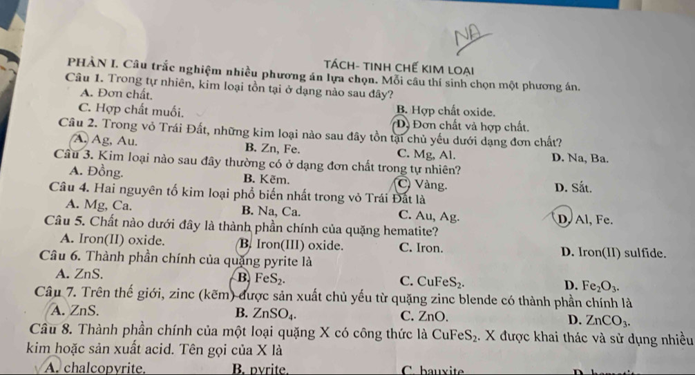 TáCh- tinh Chế kIm loại
PHÀN I. Câu trắc nghiệm nhiều phương án lựa chọn. Mỗi câu thí sinh chọn một phương án.
Câu 1. Trong tự nhiên, kim loại tồn tại ở dạng nào sau đây?
A. Đơn chất,
B. Hợp chất oxide.
C. Hợp chất muối. *Đ Đơn chất và hợp chất.
Câu 2. Trong vỏ Trái Đất, những kim loại nào sau đây tồn tại chủ yếu dưới dạng đơn chất?
A. Ag, Au. B. Zn, Fe. C. Mg, Al. D. Na, Ba.
Câu 3. Kim loại nào sau đây thường có ở dạng đơn chất trong tự nhiên?
A. Đồng. B. Kẽm. C Vàng. D. Sắt.
Câu 4. Hai nguyên tố kim loại phổ biến nhất trong vỏ Trái Đất là
A. Mg, Ca. B. Na, Ca. C. Au, Ag. D, Al, Fe.
Câu 5. Chất nào dưới đây là thành phần chính của quặng hematite?
A. Iron(II) oxide. B. Iron(III) oxide. C. Iron. D. Iron(II) sulfide.
Câu 6. Thành phần chính của quặng pyrite là
B. FeS_2.
A. ZnS. C. C FeS_2. D. Fe_2O_3.
Câu 7. Trên thế giới, zinc (kẽm) được sản xuất chủ yếu từ quặng zinc blende có thành phần chính là
A. ZnS. C. ZnO.
B. ZnSO_4. D. ZnCO_3.
Câu 8. Thành phần chính của một loại quặng X có công thức là CuFeS₂. X được khai thác và sử dụng nhiều
kim hoặc sản xuất acid. Tên gọi của X là
A. chalcopyrite. B. pyrite. C. bauxite