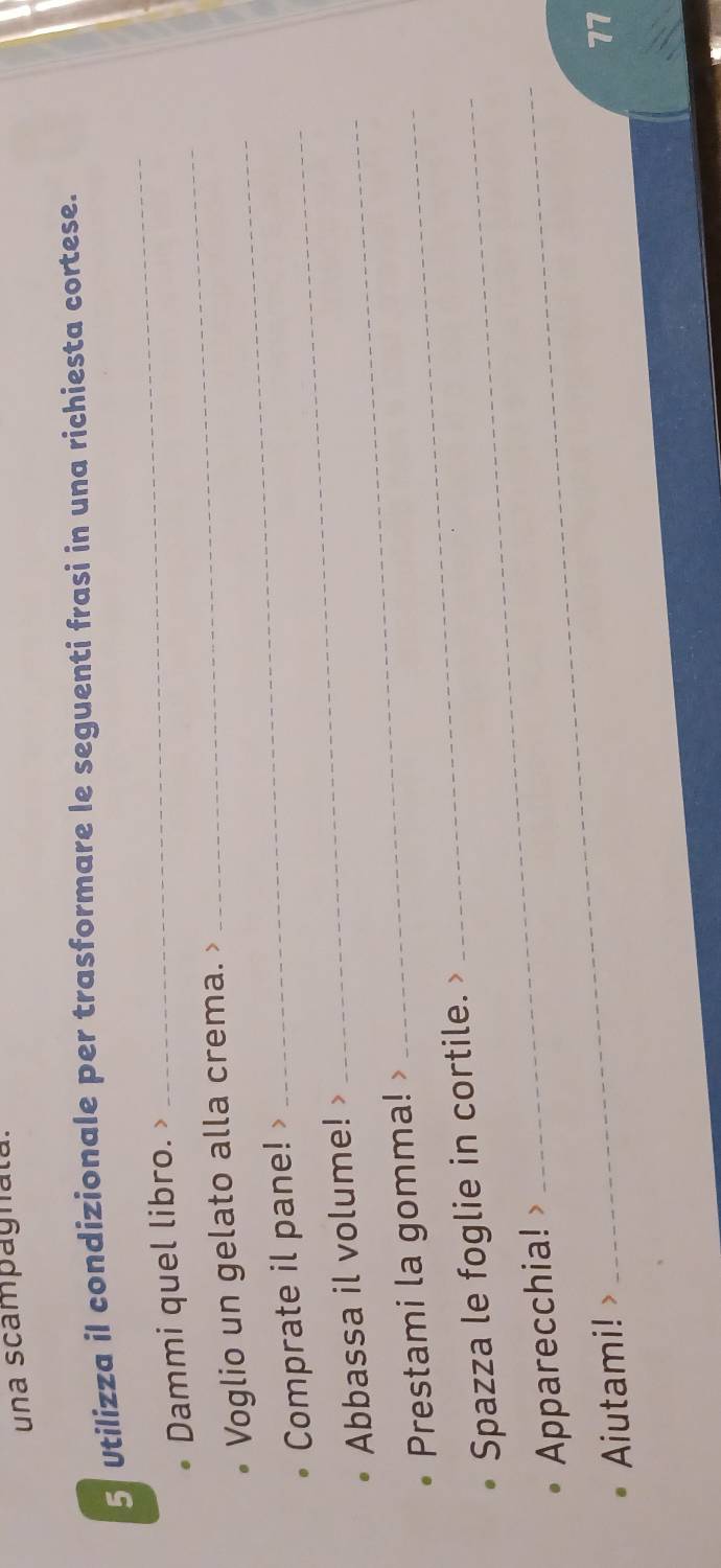 una scampagnata. 
5 Utilizza il condizionale per trasformare le seguenti frasi in una richiesta cortese. 
_ 
Dammi quel libro. 
_ 
_ 
Voglio un gelato alla crema. 
Comprate il pane! 
Abbassa il volume! >_ 
_ 
Prestami la gomma! >_ 
Spazza le foglie in cortile. 
Apparecchia! 
Aiutami! 
17