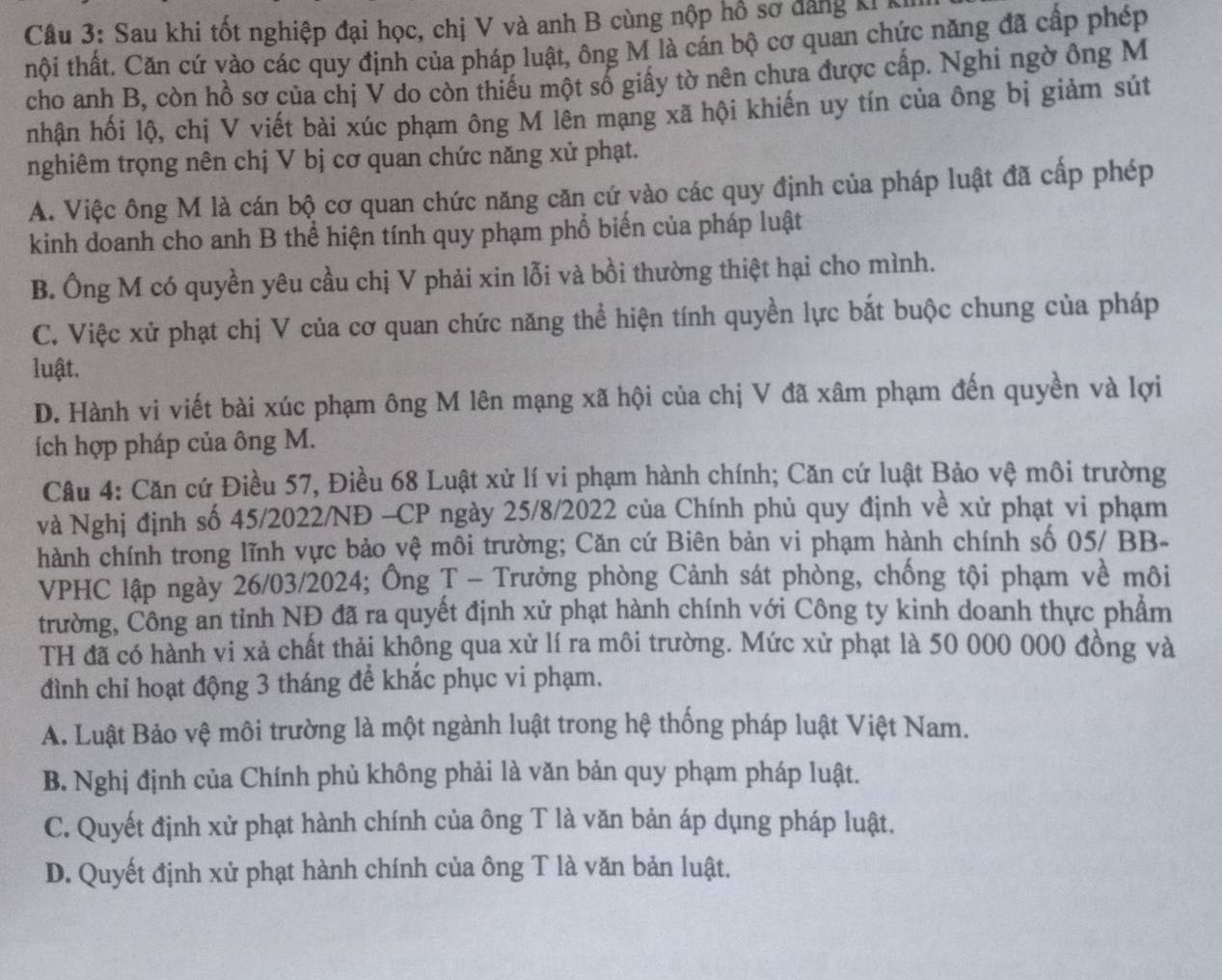 Sau khi tốt nghiệp đại học, chị V và anh B cùng nộp hồ sơ đăng ki kh
thội thất. Căn cứ vào các quy định của pháp luật, ông M là cán bộ cơ quan chức năng đã cấp phép
cho anh B, còn hồ sơ của chị V do còn thiếu một số giấy tờ nên chưa được cấp. Nghi ngờ ông M
nhận hối lộ, chị V viết bài xúc phạm ông M lên mạng xã hội khiến uy tín của ông bị giảm sút
nghiêm trọng nên chị V bị cơ quan chức năng xử phạt.
A. Việc ông M là cán bộ cơ quan chức năng căn cứ vào các quy định của pháp luật đã cấp phép
kinh doanh cho anh B thể hiện tính quy phạm phổ biến của pháp luật
B. Ông M có quyền yêu cầu chị V phải xin lỗi và bồi thường thiệt hại cho mình.
C. Việc xử phạt chị V của cơ quan chức năng thể hiện tính quyền lực bắt buộc chung của pháp
luật.
D. Hành vi viết bài xúc phạm ông M lên mạng xã hội của chị V đã xâm phạm đến quyền và lợi
ích hợp pháp của ông M.
Câu 4: Căn cứ Điều 57, Điều 68 Luật xử lí vi phạm hành chính; Căn cứ luật Bảo vệ môi trường
và Nghị định số 45/2022/NĐ -CP ngày 25/8/2022 của Chính phủ quy định về xử phạt vi phạm
hành chính trong lĩnh vực bảo vệ môi trường; Căn cứ Biên bản vi phạm hành chính số 05/ BB-
VPHC lập ngày 26/03/2024; Ông T - Trưởng phòng Cảnh sát phòng, chống tội phạm về môi
trường, Công an tỉnh NĐ đã ra quyết định xử phạt hành chính với Công ty kinh doanh thực phẩm
TH đã có hành vi xả chất thải khộng qua xử lí ra môi trường. Mức xử phạt là 50 000 000 đồng và
đình chỉ hoạt động 3 tháng để khắc phục vi phạm.
A. Luật Bảo vệ môi trường là một ngành luật trong hệ thống pháp luật Việt Nam.
B. Nghị định của Chính phủ không phải là văn bản quy phạm pháp luật.
C. Quyết định xử phạt hành chính của ông T là văn bản áp dụng pháp luật.
D. Quyết định xử phạt hành chính của ông T là văn bản luật.