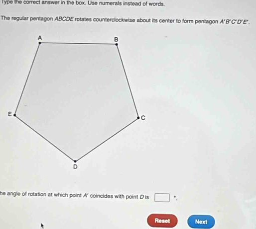 Type the correct answer in the box. Use numerals instead of words. 
The regular pentagon ABCDE rotates counterclockwise about its center to form pentagon A'B'C'D'E'. 
he angle of rotation at which point A’ coincides with point D is □ *, 
Reset Next