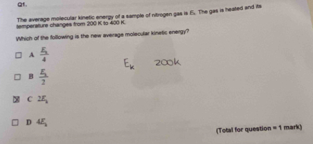 The average molecular kinetic energy of a sample of nitrogen gas is E. The gas is heated and its
temperature changes from 200 K to 400 K
Which of the following is the new average molecular kinetic energy?
A frac E_14
B frac E_12
C 2E_k
D 4E_2
(Total for question =1 mark)