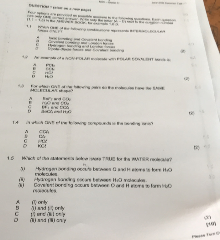 HBO=Cuacle+1 
June 3924 Gömmén Test
QUESTION 1 (start on a new page)
Four options are provided as possible answers to the following questions. Each question
has only ONE correct answer. Write only the letter (A=D) nexd to the question number
(1,1-1,5) in the ANSWER BOOK, for example 1.5 D
1.1 Which ONE of the following sombinations represents INTERMOLECULAR
forces ONLY?
A fonic bonding and Covalent bonding
B Covalent bonding and London forces
C Hydrogen bonding and London forces
D Dipole-dipole forces and Covalent bonding (2)
1.2 An example of a NON-POLAR molecule with POLAR COVALENT bends is:
A PCt_1
B CCL
C HCl (2)
D H_2O
1.3 For which ONE of the following pairs do the molecules have the SAME
MOLECULAR shape?
A Be F_2 and CO_2
B H_2O and CO_2
C BF_3 and CCL
D BeCl and H_2O (2)
1.4 In which ONE of the following compounds is the bonding ionic?
A CCl_4
B Cl₂
C HCl
D KCl (2)
1.5 Which of the statements below is/are TRUE for the WATER molecule?
(i) Hydrogen bonding occur's between O and H atoms to form H_2O
molecules.
(ii) Hydrogen bonding occurs between H_2O molecules.
(ii) Covalent bonding occurs between O and H atoms to form H_2O
molecules.
A (i) only
B (i) and (ii) only
C (i) and (iii) only
D (ii) and (iii) only
(2)
[10]
Please Tum O