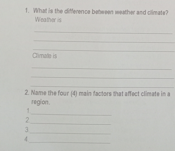 What is the difference between weather and climate? 
Weather is 
_ 
_ 
_ 
Climate is 
_ 
_ 
_ 
2. Name the four (4) main factors that affect climate in a 
region. 
_ 
1. 
_ 
2. 
_ 
3. 
4._