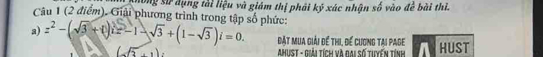 long sử dụng tài liệu và giám thị phải ký xác nhận số vào để bài thì. 
Câu 1 (2 điểm). Giải phương trình trong tập số phức: 
a) z^2-(sqrt(3)+i)i=-1-sqrt(3)+(1-sqrt(3))i=0. đặt mua giải để thi, để cương tại page HUST 
AhUST - Giải tích và đai số tuyến tính