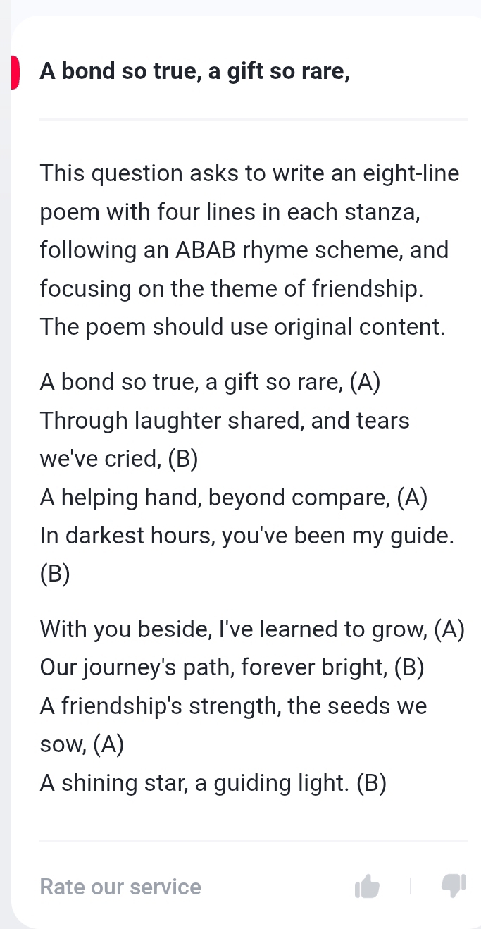 A bond so true, a gift so rare, 
This question asks to write an eight-line 
poem with four lines in each stanza, 
following an ABAB rhyme scheme, and 
focusing on the theme of friendship. 
The poem should use original content. 
A bond so true, a gift so rare, (A) 
Through laughter shared, and tears 
we've cried, (B) 
A helping hand, beyond compare, (A) 
In darkest hours, you've been my guide. 
(B) 
With you beside, I've learned to grow, (A) 
Our journey's path, forever bright, (B) 
A friendship's strength, the seeds we 
sow, (A) 
A shining star, a guiding light. (B) 
Rate our service