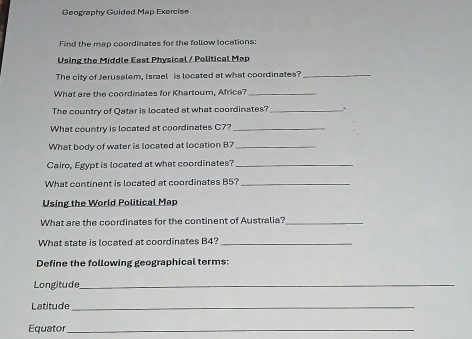 Geography Guided Map Exercise 
Find the map coordinates for the follow locations: 
Using the Middle East Physical / Political Map 
The city of Jerusalem, Israel is located at what coordinates?_ 
What are the coordinates for Khartoum, Africe?_ 
The country of Qatar is located at what coordinates? _. 
What country is located at coordinates C7?_ 
What body of water is located at location B7 _ 
Cairo, Egypt is located at what coordinates?_ 
What continent is located at coordinates B5?_ 
Using the World Political Map 
What are the coordinates for the continent of Australia?_ 
What state is located at coordinates B4?_ 
Define the following geographical terms: 
Longitude_ 
Latitude_ 
Equator_