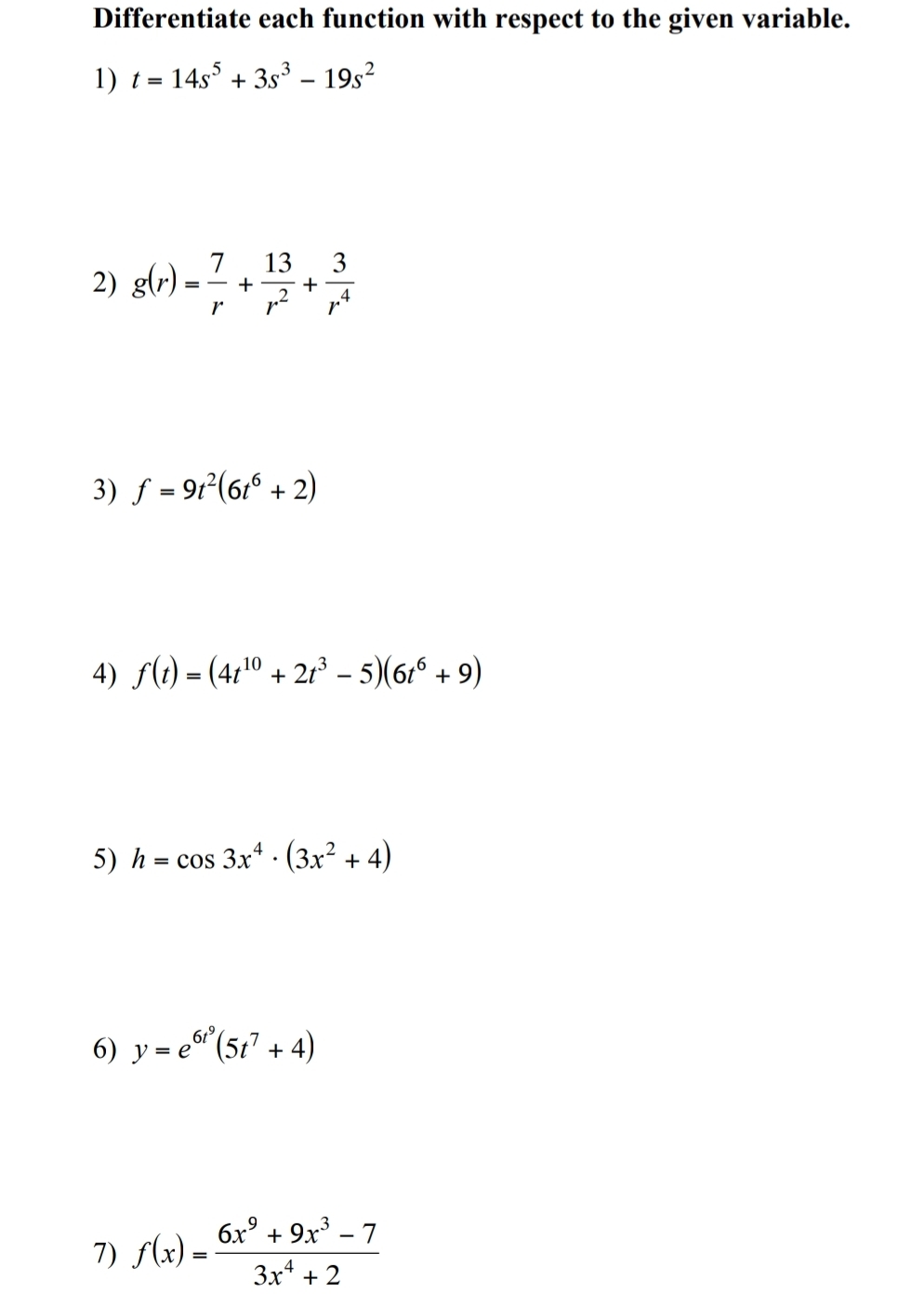 Differentiate each function with respect to the given variable. 
1) t=14s^5+3s^3-19s^2
2) g(r)= 7/r + 13/r^2 + 3/r^4 
3) f=9t^2(6t^6+2)
4) f(t)=(4t^(10)+2t^3-5)(6t^6+9)
5) h=cos 3x^4· (3x^2+4)
6) y=e^(6t^9)(5t^7+4)
7) f(x)= (6x^9+9x^3-7)/3x^4+2 