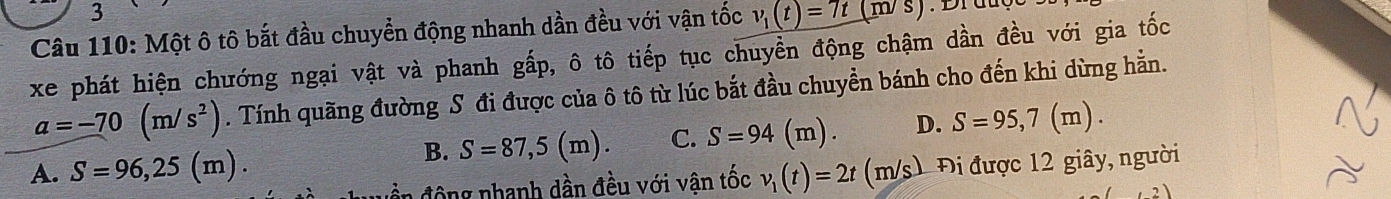 Một ô tô bắt đầu chuyển động nhanh dần đều với vận tốc v_1(t)=7t(m/s)
xe phát hiện chướng ngại vật và phanh gấp, ô tô tiếp tục chuyển động chậm dần đều với gia tốc
a=-70(m/s^2). Tính quãng đường S đi được của ô tô từ lúc bắt đầu chuyển bánh cho đến khi dừng hằn.
A. S=96,25(m). B. S=87,5(m). C. S=94(m). D. S=95,7(m). 
uền động nhanh dần đều với vận tốc v_1(t)=2t(m/s) 1 Đi được 12 giây, người