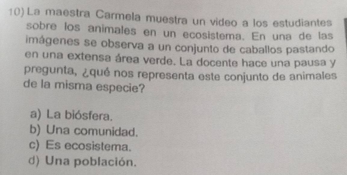 La maestra Carmela muestra un video a los estudiantes
sobre los animales en un ecosistema. En una de las
imágenes se observa a un conjunto de caballos pastando
en una extensa área verde. La docente hace una pausa y
pregunta, ¿qué nos representa este conjunto de animales
de la misma especie?
a) La biósfera.
b) Una comunidad.
c) Es ecosistema.
d) Una población.