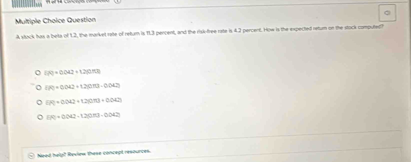 stock has a beta of 1.2, the market rate of return is 11.3 percent, and the risk-free rate is 4.2 percent. How is the expected return on the stock computed?
5(Q)=0.042+t2(0.π s)
overline R=0.042+1.2(0.042)
5(x)=0.2+2+t.2(0.13+0.042)
E(t)=0.042-t2(0.113-0.042)
Need help? Review these concept resources.