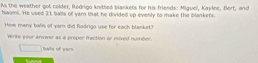 As the weather got colder, Rodrigo knitted blankets for his friends: Miguel, Kaylee, Bert, and 
Naomi. He used 21 balls of yar that he divided up evenly to make the blankets. 
How many balls of yarn did Rodrigo use for each blanket? 
Write your answer as a proper fraction or mixed number.
□ balls of yarn 
Submit