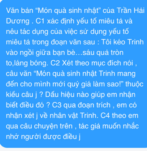 Văn bản “Món quà sinh nhật” của Trần Hải 
Dương . C1 xác định yếu tố miêu tả và 
nêu tác dụng của việc sử dụng yếu tố 
miêu tả trong đoạn văn sau : Tôi kéo Trinh 
vào ngồi giữa bạn bè..sáu quả tròn 
to,láng bóng. C2 Xét theo mục đích nói , 
câu văn “Món quà sinh nhật Trinh mang 
đến cho mình mới quý giá làm sao!" thuộc 
kiểu câu j ? Dấu hiệu nào giúp em nhận 
biết điều đó ? C3 qua đoạn trích , em có 
nhận xét j về nhân vật Trinh. C4 theo em 
qua câu chuyện trên , tác giả muốn nhắc 
nhở người được điều j