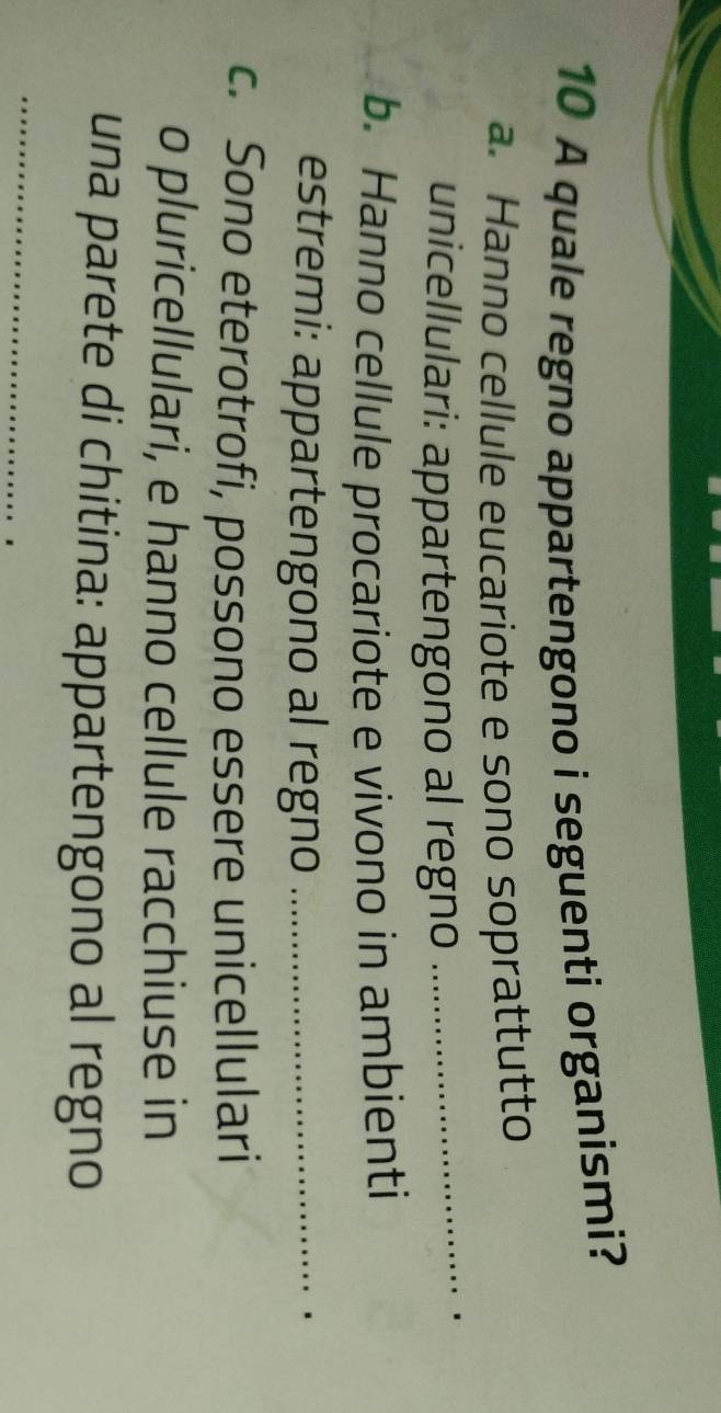 A quale regno appartengono i seguenti organismi? 
a. Hanno cellule eucariote e sono soprattutto 
unicellulari: appartengono al regno 
_ 
b. Hanno cellule procariote e vivono in ambienti 
estremi: appartengono al regno_ 
c. Sono eterotrofi, possono essere unicellulari 
o pluricellulari, e hanno cellule racchiuse in 
una parete di chitina: appartengono al regno 
_