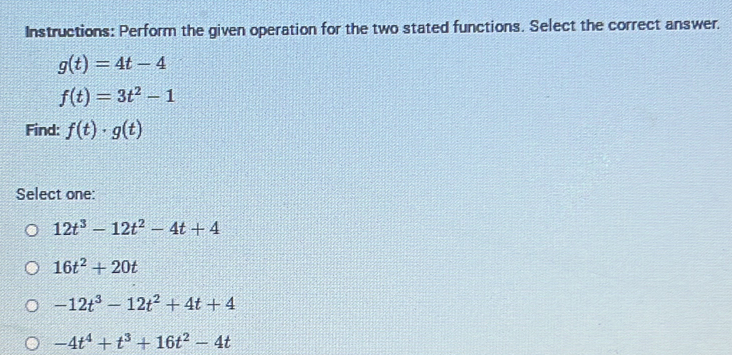 Instructions: Perform the given operation for the two stated functions. Select the correct answer.
g(t)=4t-4
f(t)=3t^2-1
Find: f(t)· g(t)
Select one:
12t^3-12t^2-4t+4
16t^2+20t
-12t^3-12t^2+4t+4
-4t^4+t^3+16t^2-4t