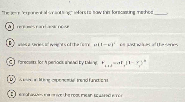 The term 'exponential smoothing'' refers to how this forecasting method_ .
Aremoves non-linear noise
Buses a series of weights of the form a(1-a)' on past values of the series
C forecasts for h periods ahead by taking F_t+h=alpha Y_t(1-Y_t)^h
D is used in fitting exponential trend functions
E emphasizes minimize the root mean squared error