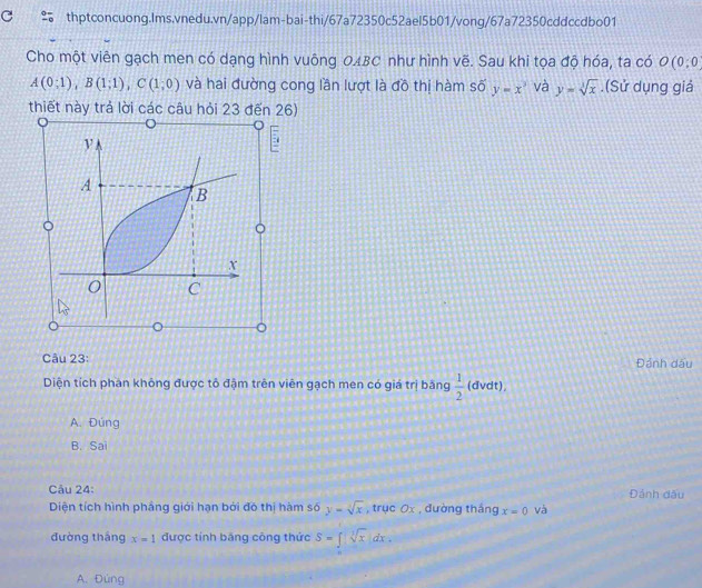 Cho một viên gạch men có dạng hình vuông 0ABC như hình vẽ. Sau khi tọa độ hóa, ta có O(0;0
A(0;1), B(1;1), C(1;0) và hai đường cong lần lượt là đồ thị hàm số y=x^3 và y=sqrt[3](x).(Sử dụng giá
thiết này trả lời các câu hỏi 23 đến 26)
V
A
B
X
0 C
。
Câu 23: Đảnh dấu
Diện tích phần không được tô đậm trên viên gạch men có giá trị băng  1/2  (dvdt),
A. Đúng
B. Sai
Câu 24: Đánh dấu
Diện tích hình phầng giới hạn bởi đô thị hàm số y=sqrt[3](x) , trục 0x , đường tháng x=0 và
đường thắng x=1 được tính băng công thức S=∈t sqrt[3](x)dx.
A. Đùng