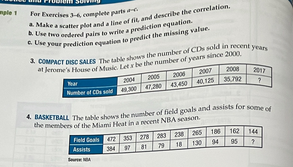 nple 1 For Exercises 3-6, complete parts a-c. 
a. Make a scatter plot and a line of fit, and describe the correlation. 
b. Use two ordered pairs to write a prediction equation. 
c. Use your prediction equation to predict the missing value. 
3. COle shows the number of CDs sold in recent years
atyears since 2000, 
4. BASKETBALL The table shows the number of field goals and assists for some of 
the ma recent NBA season. 
Source: NBA