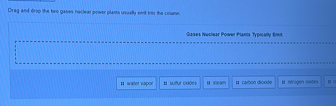 Drag and drop the two gases nuclear power plants usually emit into the column.
Gases Nuclear Power Plants Typically Emit
== water vapor :: sulfur oxides :: steam : carbon dioxide # nitrogen oxides :: 「