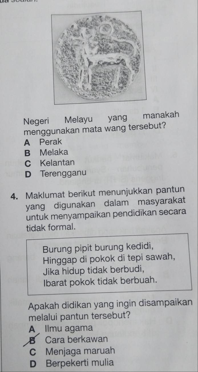 Negeri Melayu yang manakah
menggunakan mata wang tersebut?
A Perak
B Melaka
C Kelantan
D Terengganu
4. Maklumat berikut menunjukkan pantun
yang digunakan dalam masyarakat
untuk menyampaikan pendidikan secara
tidak formal.
Burung pipit burung kedidi,
Hinggap di pokok di tepi sawah,
Jika hidup tidak berbudi,
Ibarat pokok tidak berbuah.
Apakah didikan yang ingin disampaikan
melalui pantun tersebut?
A llmu agama
B Cara berkawan
C Menjaga maruah
D Berpekerti mulia