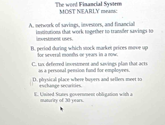 The word Financial System
MOST NEARLY means:
A. network of savings, investors, and financial
institutions that work together to transfer savings to
investment uses.
B. period during which stock market prices move up
for several months or years in a row.
C. tax deferred investment and savings plan that acts
as a personal pension fund for employees.
D. physical place where buyers and sellers meet to
exchange securities.
E. United States government obligation with a
maturity of 30 years.