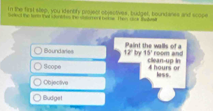 In the first step, you identify project objectives, budget, boundanes and scope
Select the term that identities the statement below. Then, cick Submir
Paint the walls of a
Boundaries 12' by 15° room and
clean-up in
Scope 4 hours or
less .
Objective
Budget