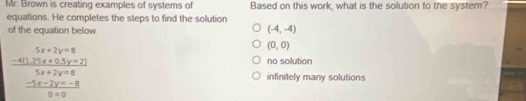 Mr. Brown is creating examples of systems of Based on this work, what is the solution to the system?
equations. He completes the steps to find the solution
of the equation below
(-4,-4)
frac beginarrayr 5x+2y=8 -4(12)(y=5y=2)endarray  (5x+2y=8)/9x+8 
(0,0)
no solution
infinitely many solutions