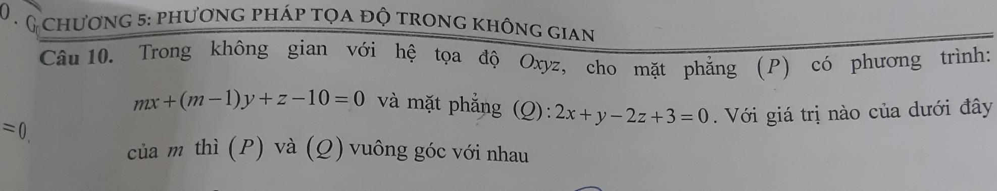 chương 5: phương pháp tọa độ trong không gian
Câu 10. Trong không gian với hệ tọa độ Oxyz, cho mặt phẳng (P) có phương trình:
mx+(m-1)y+z-10=0 và mặt phẳng (Q): 2x+y-2z+3=0. Với giá trị nào của dưới đây
=0. 
của m thì (P) và (Q) vuông góc với nhau