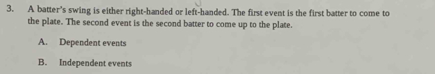 A batter’s swing is either right-handed or left-handed. The first event is the first batter to come to
the plate. The second event is the second batter to come up to the plate.
A. Dependent events
B. Independent events