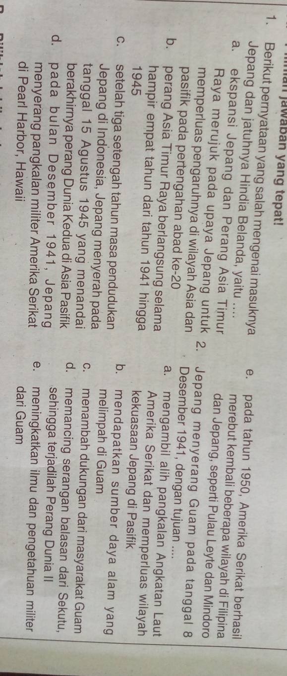 lan jawaban yang tepat!
1. Berikut pernyataan yang salah mengenai masuknya e. pada tahun 1950, Amerika Serikat berhasil
Jepang dan jatuhnya Hindia Belanda, yaitu .... merebut kembali beberapa wilayah di Filipina
a. ekspansi Jepang dan Perang Asia Timur dan Jepang, seperti Pulau Leyte dan Mindoro
Raya merujuk pada upaya Jepang untuk 2. Jepang menyerang Guam pada tanggal 8
memperluas pengaruhnya di wilayah Asia dan Desember 1941, dengan tujuan ....
pasifik pada pertengahan abad ke- 20 a. mengambil alih pangkalan Angkatan Laut
b. perang Asia Timur Raya berlangsung selama Amerika Serikat dan memperluas wilayah
hampir empat tahun dari tahun 1941 hingga kekuasaan Jepang di Pasifik
1945
c. setelah tiga setengah tahun masa pendudukan
b. mendapatkan sumber daya alam yang
Jepang di Indonesia, Jepang menyerah pada
melimpah di Guam
tanggal 15 Agustus 1945 yang menandai c. menambah dukungan dari masyarakat Guam
berakhirnya perang Dunia Kedua di Asia Pasifik d. memancing serangan balasan dari Sekutu,
d. pada bulan Desember 1941, Jepang
sehingga terjadilah Perang Dunia II
menyerang pangkalan militer Amerika Serikat e. meningkatkan ilmu dan pengetahuan militer
di Pearl Harbor, Hawaii dari Guam