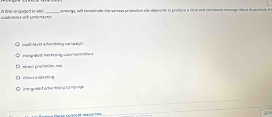 A firm engaged in a(r)_ strategy, will coordinate the various promotion mix elements to produce a clear and consistent message about its products th
customers will understand.
multi-level advertising campaign
integrated marketing communications
direct promation mix
direct marketing
integrated advertising campaign
these concept resources.
()R
