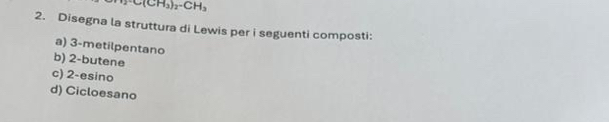 C(CH_3)_2· CH_3
2. Disegna la struttura di Lewis per i seguenti composti: 
a) 3 -metilpentano 
b) 2 -butene 
c) 2 -esino 
d) Cicloesano