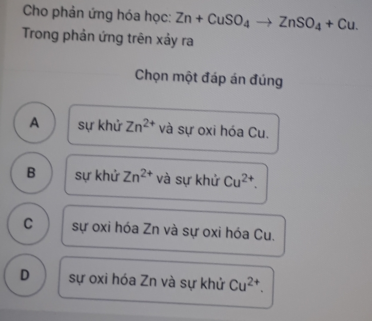 Cho phản ứng hóa học: Zn+CuSO_4to ZnSO_4+Cu. 
Trong phản ứng trên xảy ra
Chọn một đáp án đúng
A sự khử Zn^(2+) và sự oxi hóa Cu.
B sự khử Zn^(2+) và sự khử Cu^(2+).
C sự oxi hóa Zn và sự oxi hóa Cu.
D sự oxi hóa Zn và sự khử Cu^(2+).