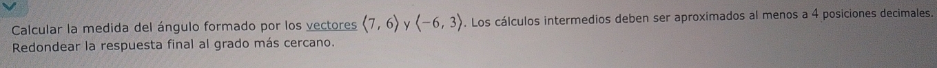 Calcular la medida del ángulo formado por los vectores langle 7,6rangle y langle -6,3rangle. Los cálculos intermedios deben ser aproximados al menos a 4 posiciones decimales. 
Redondear la respuesta final al grado más cercano.