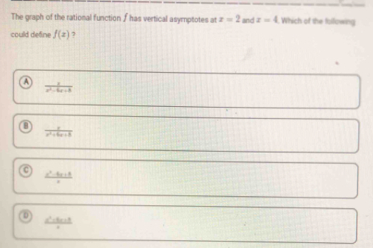The graph of the rational function ∫ has vertical asymptotes at x=2 and z=4. Which of the following
could define f(x) ?
a
 x/x^2-6x+8 
 x/x^2+6x+8 
 (x^2-6x+8)/x 
0
 (a^2-5x+8)/x 