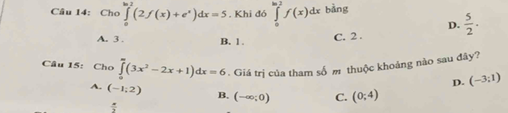 Cho ∈tlimits _0^((ln 2)(2f(x)+e^x))dx=5. Khi đó ∈tlimits _0^((ln 2)f(x)dx bảng
D. frac 5)2.
A. 3. B. 1.
C. 2.
Câu 15: Cho ∈tlimits _0^(m(3x^2)-2x+1)dx=6. Giá trị của tham số m thuộc khoảng nào sau đây?
D. (-3;1)
A. (-1;2)
B. (-∈fty ;0) C. (0;4)
 π /2 