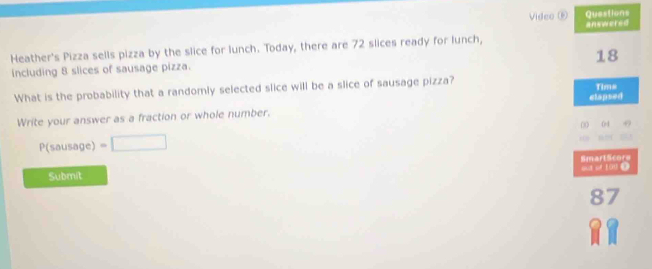 Video ⑥ Questions 
answered 
Heather's Pizza sells pizza by the slice for lunch. Today, there are 72 slices ready for lunch,
18
including 8 slices of sausage pizza. 
What is the probability that a randomly selected slice will be a slice of sausage pizza? Tims 
clapsed 
Write your answer as a fraction or whole number. 
00 684
P(sous age) =□ 
SmartScore 
out of 100 0 
Submit
87