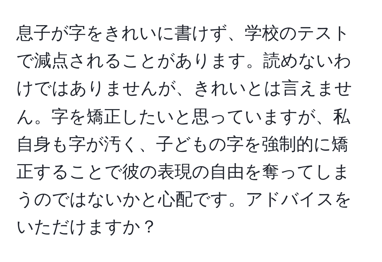 息子が字をきれいに書けず、学校のテストで減点されることがあります。読めないわけではありませんが、きれいとは言えません。字を矯正したいと思っていますが、私自身も字が汚く、子どもの字を強制的に矯正することで彼の表現の自由を奪ってしまうのではないかと心配です。アドバイスをいただけますか？