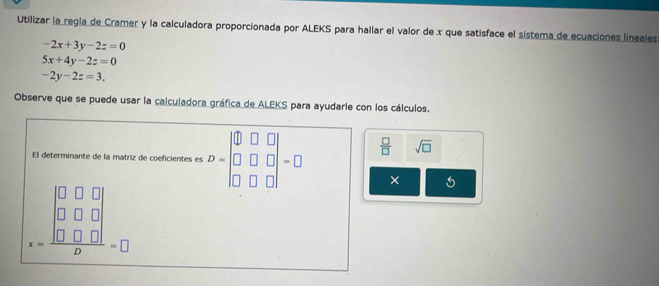 Utilizar la regla de Cramer y la calculadora proporcionada por ALEKS para hallar el valor de x que satisface el sistema de ecuaciones lineales
-2x+3y-2z=0
5x+4y-2z=0
-2y-2z=3. 
Observe que se puede usar la calculadora gráfica de ALEKS para ayudarle con los cálculos. 
El determinante de la matriz de coeficientes es D=beginvmatrix □ &□ &□  □ &□ &□  □ &□ &□ endvmatrix =□
 □ /□   sqrt(□ )
x=frac beginvmatrix 0&□ &□  □ &□ &□  □ &□ &□ endvmatrix D=□
×