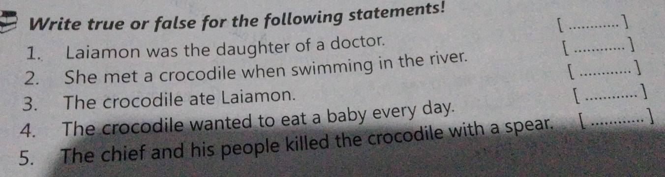 Write true or false for the following statements! 
_ 
_ 
1. Laiamon was the daughter of a doctor. 
_ 
2. She met a crocodile when swimming in the river. 
3. The crocodile ate Laiamon. 
_ 
_ 
4. The crocodile wanted to eat a baby every day. 
5. The chief and his people killed the crocodile with a spear.