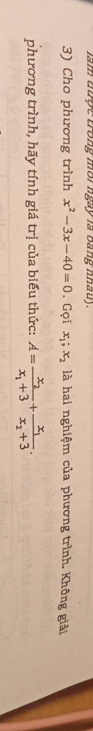 lam dược trong mor ngay la bang nhau).
3) Cho phương trình x^2-3x-40=0. Gọi x_1; x_2 là hai nghiệm của phương trình. Không giải
phương trình, hãy tính giá trị của biểu thức: A=frac x_2x_1+3+frac x_1x_2+3.