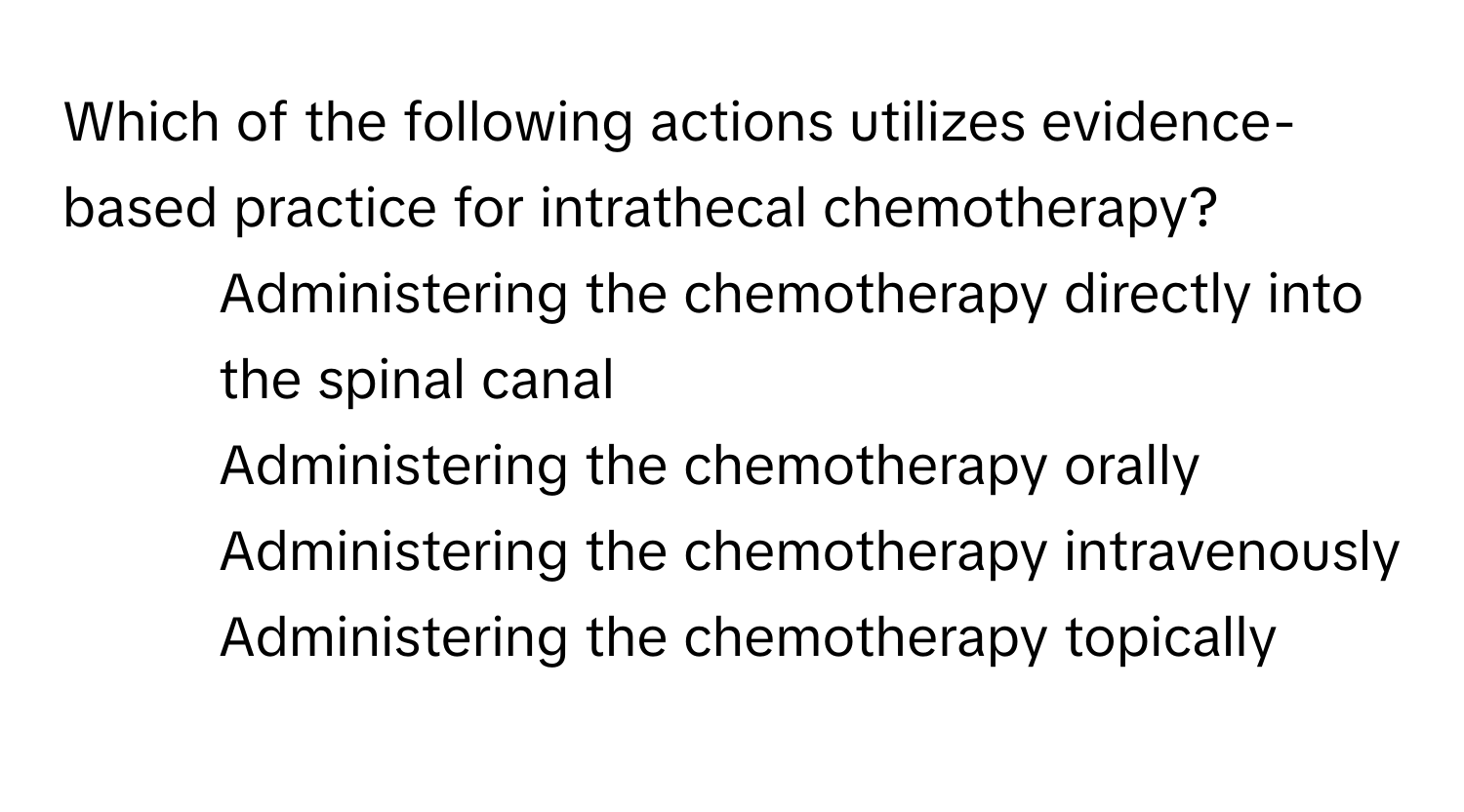 Which of the following actions utilizes evidence-based practice for intrathecal chemotherapy?

1) Administering the chemotherapy directly into the spinal canal 
2) Administering the chemotherapy orally 
3) Administering the chemotherapy intravenously 
4) Administering the chemotherapy topically