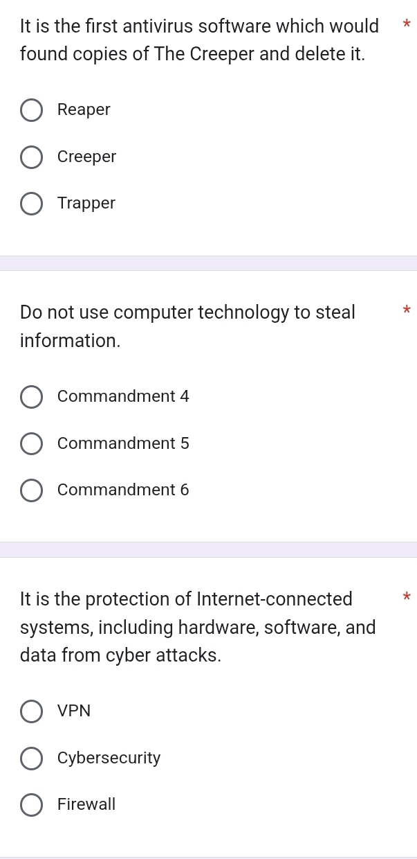 It is the first antivirus software which would *
found copies of The Creeper and delete it.
Reaper
Creeper
Trapper
Do not use computer technology to steal *
information.
Commandment 4
Commandment 5
Commandment 6
It is the protection of Internet-connected *
systems, including hardware, software, and
data from cyber attacks.
VPN
Cybersecurity
Firewall